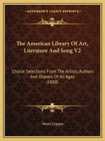 The American Library Of Art, Literature And Song V2: Choice Selections From The Artists, Authors And Orators Of All Ages 1164078062 Book Cover