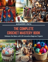 The Complete Crochet Mastery Book: Embrace the Basics with 20 Innovative Beginner Projects B0CS6WZV9W Book Cover