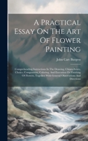 A Practical Essay On The Art Of Flower Painting: Comprehending Instructions In The Drawing, Chiaro-scuro, Choice, Composition, Coloring, And Execution ... With General Observations And Directions 1021026174 Book Cover