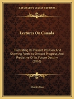 Lectures On Canada: Illustrating Its Present Position, And Showing Forth Its Onward Progress, And Predictive Of Its Future Destiny 1271606089 Book Cover