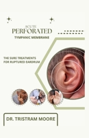 ACUTE PERFORATED TYMPANIC MEMBRANE: THE SURE TREATMENTS FOR RUPTURED EARDRUM B0CFZC3SYK Book Cover