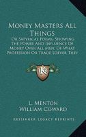 Money Masters All Things: Or Satyrical Poems, Showing The Power And Influence Of Money Over All Men, Of What Profession Or Trade Soever They Be 1104357372 Book Cover