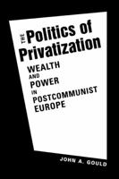 Politics of Privatization: Wealth and Power in Postcommunist Europe 1588267830 Book Cover