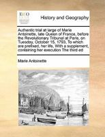 Authentic trial at large of Marie Antoinette, late Queen of France, before the Revolutionary Tribunal at Paris, on Tuesday, October 15, 1793, To ... containing her execution The third ed 1171397003 Book Cover