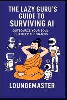 THE LAZY GURU’S GUIDE TO SURVIVING AI: Outsource your soul, but keep the snacks. B0FJLQG633 Book Cover