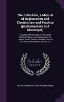 The Franchise, a Manual of Registration and Election law and Practice (parliamentary and Municipal): Together With the Acts of Parliament Relating Thereto, and Reference to the Leading Cases Thereon,  1347238743 Book Cover
