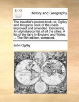 The traveller's pocket-book; or, Ogilby and Morgan's book of the roads improved and amended. Containing An alphabetical list of all the cities. A list ... and Wales, ... The fifth edition, corrected. 117077265X Book Cover