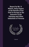 Report by Mr. D. Wilson, Dairy Expert, of the Results of His Visit to Europe in the Interests of the Dairying and Other Industries of Victoria 135593074X Book Cover