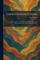 Things Seen in Ceylon: The Description of a Beautiful Island and the Novel and Interesting Town & Country Life of Its People 1026038960 Book Cover