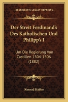 Der Streit Ferdinand's Des Katholischen Und Philipp's I: Um Die Regierung Von Castilien 1504-1506 (1882) 1146063997 Book Cover