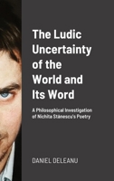 The Ludic Uncertainty of the World and Its Word: A Philosophical Investigation of Nichita Stănescu's Poetry 1365771601 Book Cover