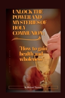 UNLOCK THE POWER AND MYSTERIES OF HOLY COMMUNION: "How to gain health and wholeness" B0BGN8YH27 Book Cover