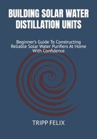 BUILDING SOLAR WATER DISTILLATION UNITS: Beginner’s Guide To Constructing Reliable Solar Water Purifiers At Home With Confidence B0F6NRMMMS Book Cover