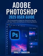 ADOBE PHOTOSHOP 2025 USER GUIDE: The Comprehensive Beginner Illustrative Manual with Tips, Tricks, and Shortcuts for Stunning Results B0F8MHSTXL Book Cover