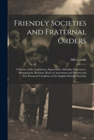 Friendly Societies and Fraternal Orders: A History of the Legislation, Supervision, Mortality Experience, Management, Reforms, Rates of Assessment and ... Condition of the English Friendly Societies 1022539477 Book Cover