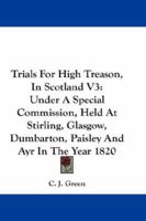 Trials For High Treason, In Scotland V3: Under A Special Commission, Held At Stirling, Glasgow, Dumbarton, Paisley And Ayr In The Year 1820 1163303496 Book Cover