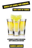 When Life Gives You Lemons, Add a Shot of Tequila : A Straight up Guide to Wellbeing. Happy Hour All Day Everyday 1522806989 Book Cover