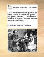 Dissertatio medica inauguralis, de febre continua communi: quam, ... pro gradu doctoris, ... eruditorum examini subjicit Gulielmus Warren Baldwin, Hibernus; ... 117068386X Book Cover