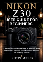 Nikon Z30 User Guide for Beginners: A Step by Step illustrated Manual to Mastering Setup, Photography, Autofocus, Video Recording, Vlogging, and Everyday Shooting B0H11VHJQP Book Cover