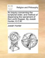 An inquiry concerning the scriptural order, and method of dispensing the sacrament of the Lord's Supper. By Josiah Hunter, E.C.M. 1170121640 Book Cover