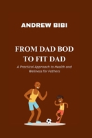 FROM DAD BOD TO FIT DAD: A Practical Approach to Health and Wellness for Fathers B0CGXR94X2 Book Cover