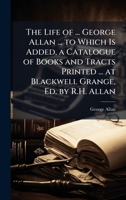 The Life of ... George Allan ... to Which Is Added, a Catalogue of Books and Tracts Printed ... at Blackwell Grange, Ed. by R.H. Allan 1023810158 Book Cover