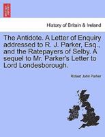 The Antidote. A Letter of Enquiry addressed to R. J. Parker, Esq., and the Ratepayers of Selby. A sequel to Mr. Parker's Letter to Lord Londesborough. 1241062005 Book Cover