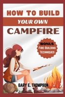 HOW TO BUILD YOUR OWN CAMP FIRE: Expert Techniques for Crafting Your Dream Campfire With Safety tips, and Stories for Every Outdoor Enthusiast B0CNGZPRPB Book Cover