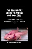 The Beginner's Guide To Caring For Axolotls: Essential Tips for Keeping Healthy, Happy Pets. B0BV415JD6 Book Cover