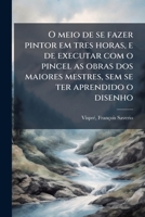 O meio de se fazer pintor em tres horas, e de executar com o pincel as obras dos maiores mestres, sem se ter aprendido o disenho (Portuguese Edition) 1024134784 Book Cover