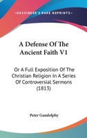 A Defense Of The Ancient Faith V1: Or A Full Exposition Of The Christian Religion In A Series Of Controversial Sermons 0548738971 Book Cover