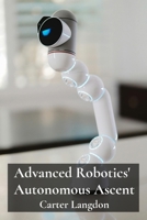 Advanced Robotics' Autonomous Ascent: Delving into cutting-edge robotic technologies, constructing smart machines, automating industrial processes for enhanced efficiency and productivity B0F1V5PK8M Book Cover