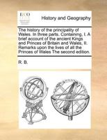 The History Of The Principality Of Wales: In Three Parts. Containing, I. A Brief Account Of The Ancient Kings And Princes Of Britain And Wales, ... ... The Royal Families Of England, From King... 1017052077 Book Cover