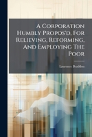A corporation humbly propos'd, for relieving, reforming, and employing the poor Herein there will be more private gain to the subscribers, and more ... by all unparliamentary subscriptions already 1247371131 Book Cover