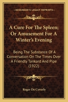 A Cure For The Spleen; Or Amusement For A Winter's Evening: Being The Substance Of A Conversation On The Times Over A Friendly Tankard And Pipe (1922) 0548566232 Book Cover