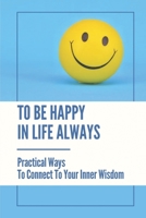 To Be Happy In Life Always: Practical Ways To Connect To Your Inner Wisdom: Secrets To Living A Happier Life B099G2TDQB Book Cover