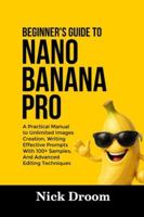 BEGINNER’S GUIDE TO NANO BANANA PRO: A Practical Manual to Unlimited Images Creation, Writing Effective Prompts With 100+ Samples, And Advanced Editing Techniques B0G3PW75JL Book Cover