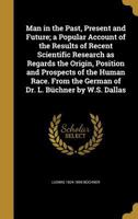 Man in the Past, Present and Future; a Popular Account of the Results of Recent Scientific Research as Regards the Origin, Position and Prospects of the Human Race. From the German of Dr. L. B�chner b 1371515069 Book Cover