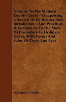 A Guide to the Modern County Court - Comprising a Sketch of Its History and Jurisdiction - And Practical Directions as to the More of Procedure in Ordinary Oases, with Forms and Sales of Costs and Fee 1446022897 Book Cover