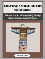 CRAFTING ANIMAL TOTEMS FROM WOOD: Discover the Art of Storytelling Through Nature-Inspired Carving Projects B0G5FR3KCV Book Cover
