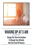 Waking Up At 5 Am: Change The Time You Awaken To Change Your Attitude And Your Level Of Success: Morning Rituals B099BZX2B7 Book Cover