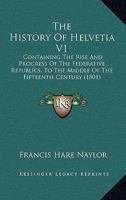 The History Of Helvetia V1: Containing The Rise And Progress Of The Federative Republics, To The Middle Of The Fifteenth Century 1165862360 Book Cover