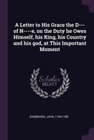 A Letter to His Grace the D--- Of N----E, on the Duty He Owes Himself, His King, His Country and His God, at This Important Moment 1341882683 Book Cover