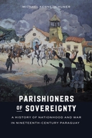 Parishioners of Sovereignty: A History of Nationhood and War in Nineteenth-Century Paraguay 1496231414 Book Cover