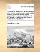 Observations Leading to a Fair Examination of the System of Government, Proposed by the Late Convention; And to Several Essential and Necessary ... from the Federal Farmer to the Republican 117088508X Book Cover