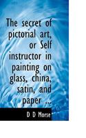 The Secret of Pictorial Art, or Self-Instructor in Painting on Glass, China, Satin, and Paper: It Teaches the Oil Photo Miniature, Grecian Oil, Antique, Oriental, Crystal and Pastel Paintings, Crys... 1113890576 Book Cover