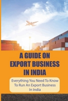 A Guide On Export Business In India: Everything You Need To Know To Run An Export Business In India: Where To Get Export Licence In India B09BLBRH9B Book Cover