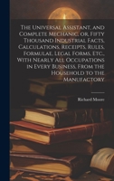 The Universal Assistant, and Complete Mechanic, or, Fifty Thousand Industrial Facts, Calculations, Receipts, Rules, Formulae, Legal Forms, Etc., With ... From the Household to the Manufactory 1020495618 Book Cover