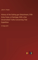 History of the Gatling gun Detachment, Fifth Army Corps, at Santiago; With a few Unvarnished Truths Concerning That Expedition: in large print 3368359215 Book Cover