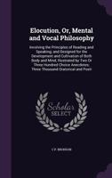 Elocution, Or, Mental and Vocal Philosophy: Involving the Principles of Reading and Speaking; And Designed for the Development and Cultivation of Both Body and Mind, Illustrated by Two or Three Hundre 1357646461 Book Cover